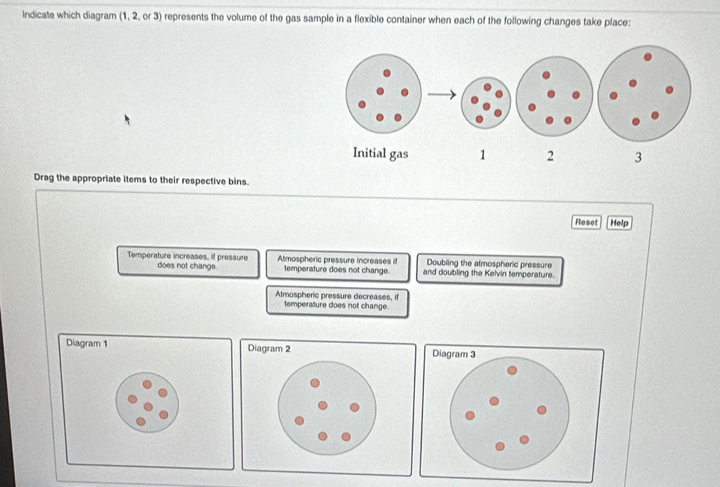Indicate which diagram (1, 2, or 3) represents the volume of the gas sample in a flexible container when each of the following changes take place:
Drag the appropriate items to their respective bins.
Reset[Help
Temperature increases, if pressure Atmospheric pressure increases if Doubling the atmospheric pressure
does not change. temperature does not change. and doubling the Kelvin temperature.
Atmospheric pressure decreases, if
temperature does not change.
Diagram 1