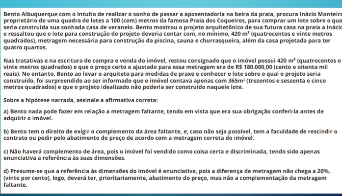 Bento Albuquerque com o intuito de realizar o sonho de passar a aposentadoria na beira da praia, procura Inácio Monteire
proprietário de uma quadra de lotes a 100 (cem) metros da famosa Praia dos Coqueiros, para comprar um lote sobre o qua
seria construída sua sonhada casa de veraneio. Bento mostrou o projeto arquitetônico de sua futura casa na praia a Inácio
e ressaltou que o lote para construção do projeto deveria contar com, no mínimo, 420m^2 (quatrocentos e vinte metros
quadrados), metragem necessária para construção da piscina, sauna e churrasqueira, além da casa projetada para ter
quatro quartos.
Nas tratativas e na escritura de compra e venda do imóvel, restou consignado que o imóvel possui 420m^2 (quatrocentos e
vinte metros quadrados) e que o preço certo e ajustado para essa metragem era de R$ 180.000,00 (cento e oitenta mil
reais). No entanto, Bento ao levar o arquiteto para medidas de praxe e conhecer o lote sobre o qual o projeto seria
construído, foi surpreendido ao ser informado que o imóvel contava apenas com 365m^2 (trezentos e sessenta e cinco
metros quadrados) e que o projeto idealizado não poderia ser construído naquele lote.
Sobre a hipótese narrada, assinale a afirmativa correta:
a) Bento nada pode fazer em relação a metragem faltante, tendo em vista que era sua obrigação conferi-la antes de
adquirir o imóvel.
b) Bento tem o direito de exigir o complemento da área faltante, e, caso não seja possível, tem a faculdade de rescindir o
contrato ou pedir pelo abatimento do preço de acordo com a metragem correta do imóvel.
c) Não haverá complemento de área, pois o imóvel foi vendido como coisa certa e discriminada, tendo sido apenas
enunciativa a referência às suas dimensões.
d) Presume-se que a referência às dimensões do imóvel é enunciativa, pois a diferença de metragem não chega a 20%,
(vinte por cento), logo, deverá ter, prioritariamente, abatimento do preço, mas não a complementação da metragem
faltante.