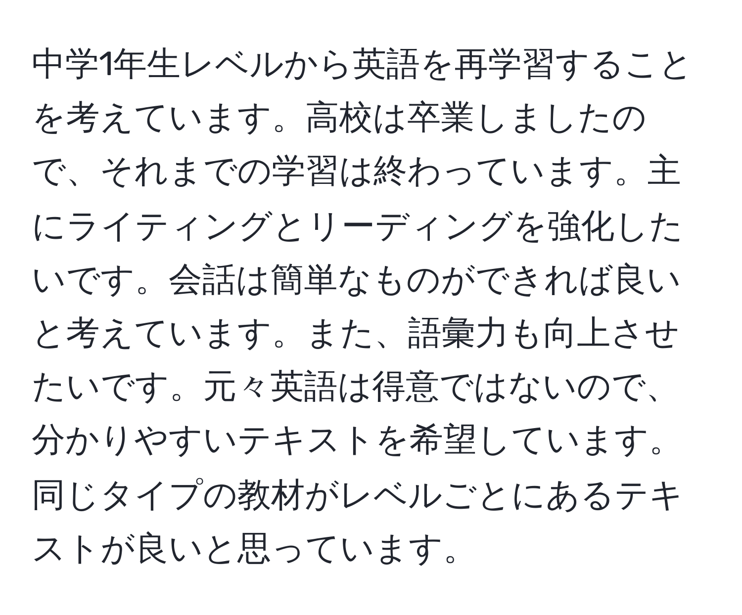 中学1年生レベルから英語を再学習することを考えています。高校は卒業しましたので、それまでの学習は終わっています。主にライティングとリーディングを強化したいです。会話は簡単なものができれば良いと考えています。また、語彙力も向上させたいです。元々英語は得意ではないので、分かりやすいテキストを希望しています。同じタイプの教材がレベルごとにあるテキストが良いと思っています。