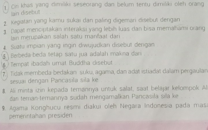 Ciri khas yang dimiliki seseorang dan belum tentu dimiliki oleh orang 
lain disebut 
2. Kegiatan yang kamu sukai dan paling digemari disebut dengan 
3. Dapat menciptakan interaksi yang lebih luas dan bisa memahami orang 
lain merupakan salah satu manfaat dari 
4. Suatu impian yang ingin diwujudkan disebut dengan 
5 Berbeda-beda tetap satu jua adalah makna dari . . . . 
6. Tempat ibadah umat Buddha disebut 
7. Tidak membeda-bedakan suku, agama, dan adat istiadat dalam pergaulan 
sesuai dengan Pancasila sila ke 
8. Ali minta izin kepada temannya untuk salat, saat belajar kelompok Al 
dan teman-temannya sudah mengamalkan Pancasila sila ke 
9. Agama Konghucu resmi diakui oleh Negara Indonesia pada mas: 
pemerintahan presiden