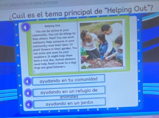 la de juegos con el tema principal
¿Cuál es el tema principal de “Helping Out”?
4 Helping Out
You can be active in your
community. You can do things to*
help others. How? You can work
outdoors. Help someone in your
community mow their lawn. Or
plant flowers in their garden. You
can smile and wave to your 
neighbors. It might help them
have a nice day. Animal shelters
.
need help. Read a book to a dog!
Dogs are good listeners.
1
ayudando en tu comunidad
0 ayudando en un refugio de
animales
. 0 ayudando en un jardin