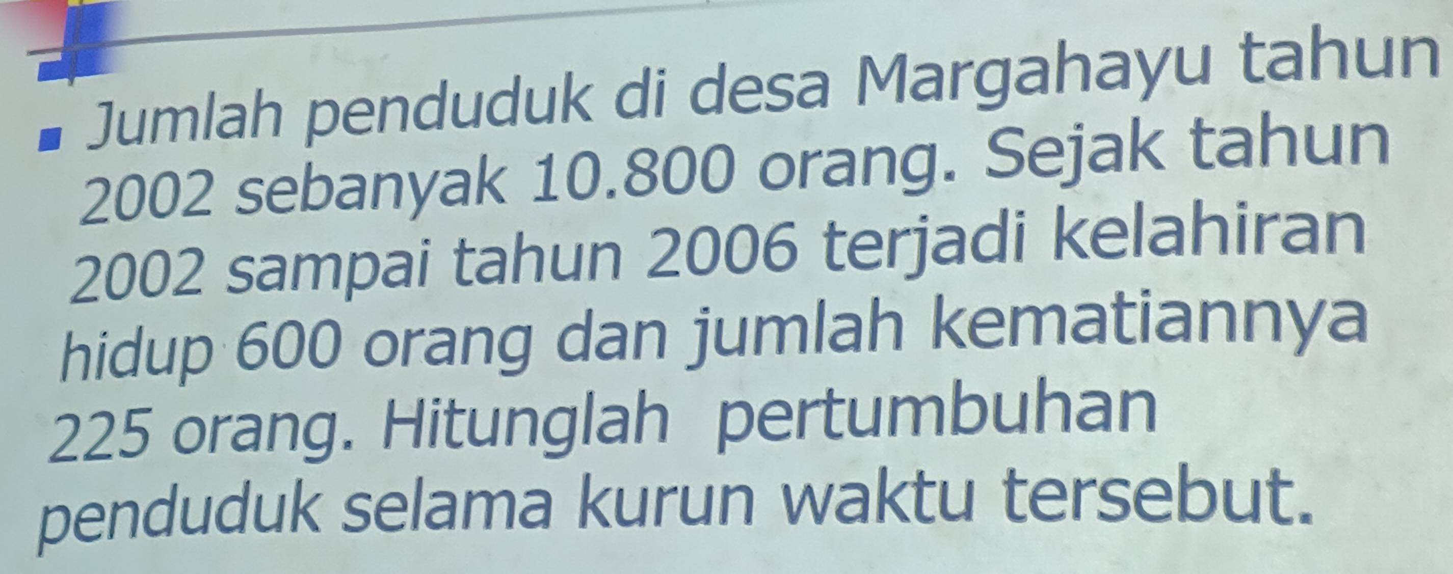 Jumlah penduduk di desa Margahayu tahun
2002 sebanyak 10.800 orang. Sejak tahun
2002 sampai tahun 2006 terjadi kelahiran 
hidup 600 orang dan jumlah kematiannya
225 orang. Hitunglah pertumbuhan 
penduduk selama kurun waktu tersebut.