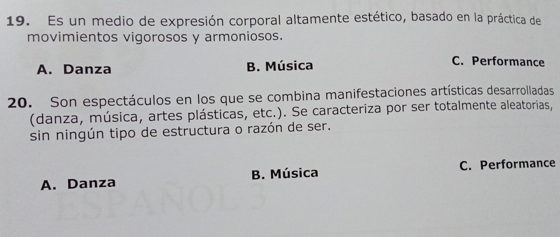 Es un medio de expresión corporal altamente estético, basado en la práctica de
movimientos vigorosos y armoniosos.
A. Danza B. Música
C. Performance
20. Son espectáculos en los que se combina manifestaciones artísticas desarrolladas
(danza, música, artes plásticas, etc.). Se caracteriza por ser totalmente aleatorias,
sin ningún tipo de estructura o razón de ser.
C. Performance
A. Danza B. Música