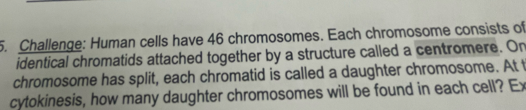 Challenge: Human cells have 46 chromosomes. Each chromosome consists of 
identical chromatids attached together by a structure called a centromere. On 
chromosome has split, each chromatid is called a daughter chromosome. At t 
cytokinesis, how many daughter chromosomes will be found in each cell? Ex