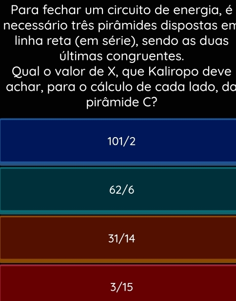 Para fechar um circuito de energia, é
necessário três pirâmides dispostas em
linha reta (em série), sendo as duas
últimas congruentes.
Qual o valor de X, que Kaliropo deve
achar, para o cálculo de cada lado, da
pirâmide C?
101/2
62/6
31/14
3/15