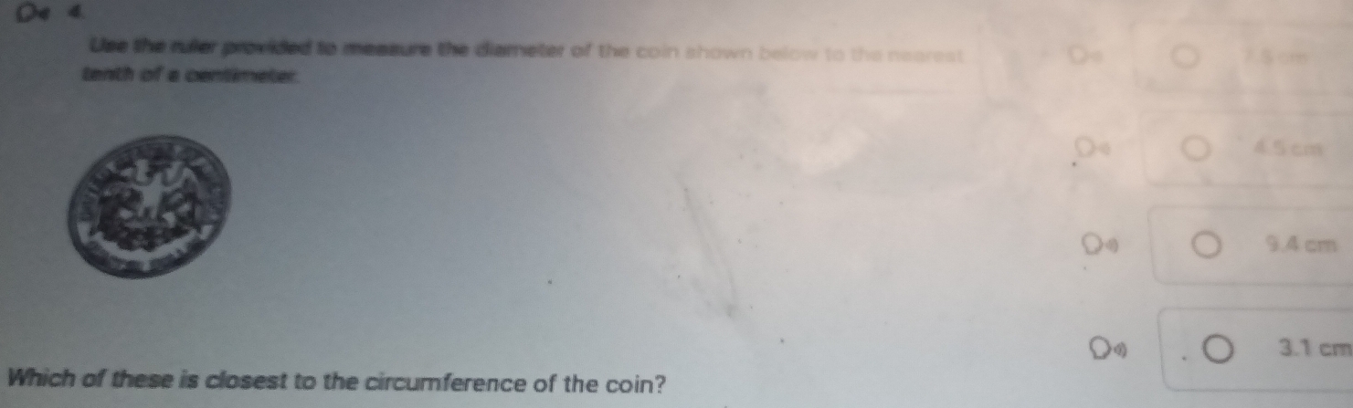 4 4.
Use the ruler provided to measure the diameter of the coin shown below to the nearest 7 5 cm
tenth of a centimeter.
Oo 4.5 cm
9.4 cm
4 3.1 cm
Which of these is closest to the circumference of the coin?