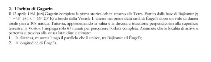 L’orbita di Gagarin 
Il 12 aprile 1961 Jurij Gagarin completa la prima storica orbita attorno alla Terra. Partito dalla base di Bajkonur (φ
=+45°58', lambda =63°20' E) a bordo della Vostok 1, atterra nei pressi della città di Éngel's dopo un volo di durata 
totale pari a 108 minuti. Tuttavia, approssimando la salita e la discesa a traiettorie perpendicolari alla superficie 
terrestre, la Vostok 1 impiega solo 67 minuti per percorrere lorbita completa. Assumete che le località di arrivo e 
partenza si trovino alla stessa latitudine e stimate: 
1. la distanza, misurata lungo il parallelo che li unisce, tra Bajkonur ed Éngel’s; 
2. la longitudine di Éngel's.