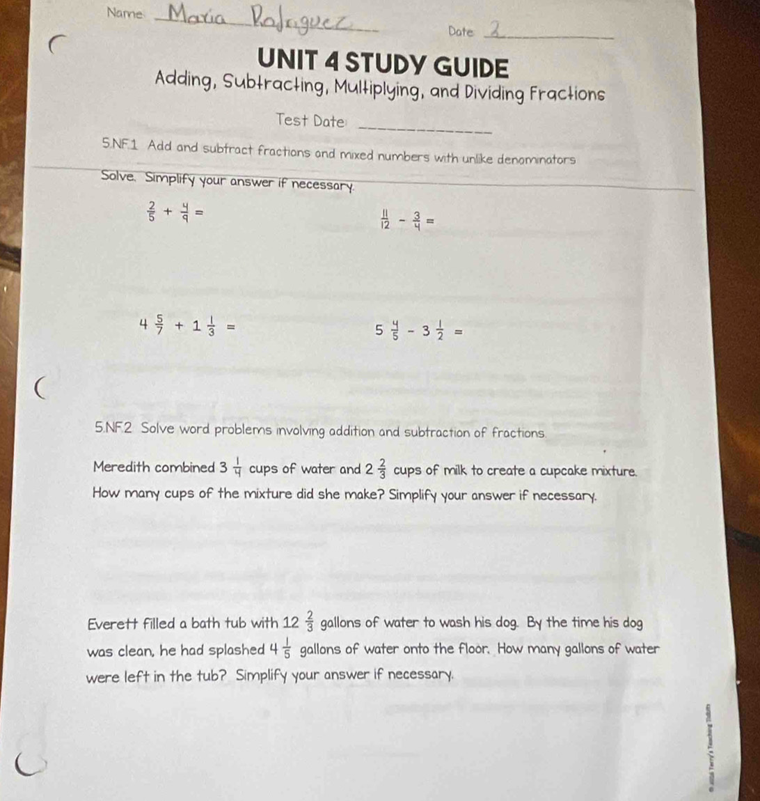 Name 
_ 
Date_ 
UNIT 4 STUDY GUIDE 
Adding, Subtracting, Multiplying, and Dividing Fractions 
_ 
Test Date 
5.NF.1 Add and subtract fractions and mixed numbers with unlike denominators 
Solve, Simplify your answer if necessary.
 2/5 + 4/9 =
 11/12 - 3/4 =
4 5/7 +1 1/3 =
5 4/5 -3 1/2 =
( 
5.NF.2 Solve word problems involving addition and subtraction of fractions. 
Meredith combined 3 1/4  cups of water and 2 2/3  cups of milk to create a cupcake mixture. 
How many cups of the mixture did she make? Simplify your answer if necessary. 
Everett filled a bath tub with 12 2/3  gallons of water to wash his dog. By the time his dog 
was clean, he had splashed 4 1/5  gallons of water onto the floor. How many gallons of water 
were left in the tub? Simplify your answer if necessary.