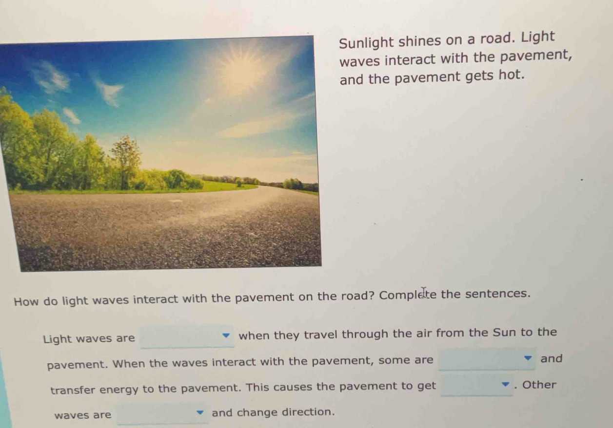 light shines on a road. Light 
es interact with the pavement, 
the pavement gets hot. 
How do light waves interact with the pavement on the road? Complete the sentences. 
_ 
Light waves are when they travel through the air from the Sun to the 
pavement. When the waves interact with the pavement, some are _and 
transfer energy to the pavement. This causes the pavement to get _. Other 
_ 
waves are and change direction.