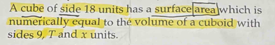 A cube of side 18 units has a surface area which is 
numerically equal to the volume of a cuboid with 
sides 9, T and x units.