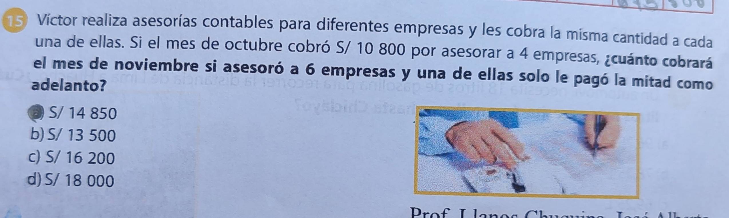 Víctor realiza asesorías contables para diferentes empresas y les cobra la misma cantidad a cada
una de ellas. Si el mes de octubre cobró S/ 10 800 por asesorar a 4 empresas, ¿cuánto cobrará
el mes de noviembre si asesoró a 6 empresas y una de ellas solo le pagó la mitad como
adelanto?
③ S/ 14 850
b) S/ 13 500
c) S/ 16 200
d) S/ 18 000
Prof I lanos