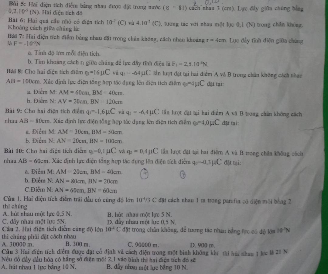 Hai điện tích điểm bằng nhau được đặt trong nước (varepsilon =81) cách nhâu 3 (cm). Lực đầy giữa chúng bằng
0,2.10^(-5)(N) ). Hai điện tích đó
Bài 6: Hai quả cầu nhỏ có điện tích 10^(-7) (C) và 4.10^(-7) (C), tương tác với nhau một lực 0,1 (N) trong chân không.
Khoảng cách giữa chúng là:
Bài 7: Hai điện tích điểm bằng nhau đặt trong chân không, cách nhau khoảng r=4cm. Lực đầy tĩnh điện giữa chúng
là F=-10^(-5)N
a. Tính độ lớn mỗi điện tích.
b. Tim khoảng cách rị giữa chúng đề lực đầy tĩnh điện là F_1=2,5.10^(-6)N.
Bài 8: Cho hai điện tích điểm q_1=16mu C và q_2=-64mu C lần lượt đặt tại hai điểm A và B trong chân không cách nhau
AB=100cm. Xác định lực điện tổng hợp tác dụng lên điện tích điểm q_0=4mu C đặt tại:
a. Điểm M: AM=60cm,BM=40cm.
b. Điểm N: AV=20cm,BN=120cm
Bài 9: Cho hai điện tích điểm q_1=-1,6mu C và q_2=-6,4mu C lần lượt đặt tại hai điểm A và B trong chân không cách
nhau AB=80cm. Xác định lực điện tổng hợp tác dụng lên điện tích điểm q_0=4,0mu C đặt tại:
a. Điểm M: AM=30cm,BM=50cm.
b. Điểm N: AN=20cm,BN=100cm.
Bài 10: Cho hai điện tích điểm q_1=0,1mu C và q_2=0,4mu C lần lượt đặt tại hai điểm A và B trong chân không cách
nhau AB=60cm. Xác định lực điện tổng hợp tác dụng lên điện tích điểm q_0=-0,3mu C đặt tại:
a. Điểm M: AM=20cm,BM=40cm.
b. Điểm N: AN=80cm,BN=20cm
C.Điểm N: AN=60cm,BN=60cm
Câu 1. Hai điện tích điểm trái dấu có cùng độ lớn 10^(-4)/3C 2 đặt cách nhau 1m trong parafin có điện môi bằng 2
thì chúng
A. hút nhau một lực 0,5 N. B. hút nhau một lực 5 N.
C. đầy nhau một lực 5N. D. đầy nhau một lực 0,5 N.
Câu 2. Hai điện tích điểm cùng độ lớn 10^(-4)C đặt trong chân không, để tương tác nhau bằng lực có độ lớm 10^(-3)N
thì chúng phải đặt cách nhau
A. 30000 m. B. 300 m. C. 90000 m. D. 900 m.
Câu 3 Hai điện tích điểm được đặt cố định và cách điện trong một bình không khí thi húc nhau 1 lục là 21 N.
Nếu đổ đầy dầu hỏa có hằng số điện môi 2,1 vào bình thì hai điện tích đó sẽ
A. hút nhau 1 lực bằng 10 N. B. đầy nhau một lực bằng 10 N.