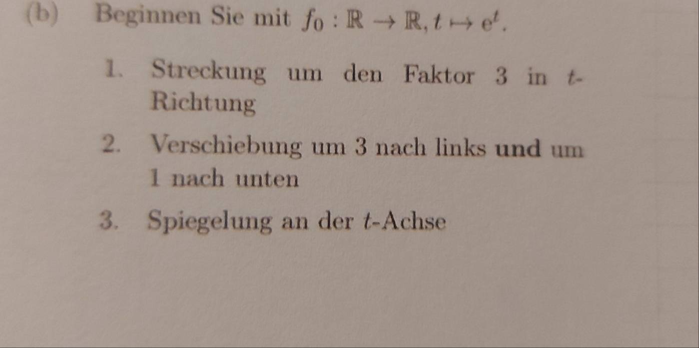 Beginnen Sie mit f_0:Rto R, tto e^t. 
1. Streckung um den Faktor 3 in t- 
Richtung 
2. Verschiebung um 3 nach links und um 
1 nach unten 
3. Spiegelung an der t-Achse