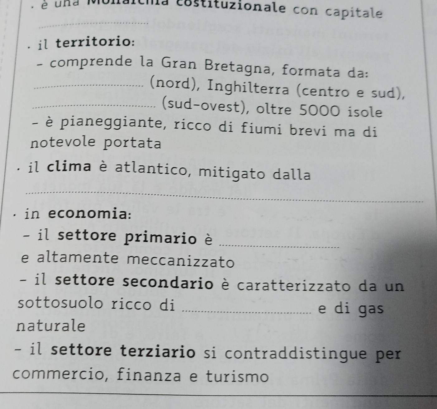 é una Monatcmia costituzionale con capitale 
_ 
il territorio: 
- comprende la Gran Bretagna, formata da: 
_(nord), Inghilterra (centro e sud), 
_(sud-ovest), oltre 5000 isole 
- è pianeggiante, ricco di fiumi brevi ma di 
notevole portata 
il clima è atlantico, mitigato dalla 
_ 
in economia: 
- il settore primario è_ 
e altamente meccanizzato 
- il settore secondario è caratterizzato da un 
sottosuolo ricco di_ 
e di gas 
naturale 
- il settore terziario si contraddistingue per 
commercio, finanza e turismo 
_