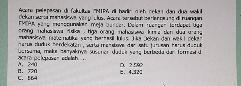 Acara pelepasan di fakultas FMIPA di hadiri oleh dekan dan dua wakil
dekan serta mahasiswa yang lulus. Acara tersebut berlangsung di ruangan
FMIPA yang menggunakan meja bundar. Dalam ruangan terdapat tiga
orang mahasiswa fisika , tiga orang mahasiswa kimia dan dua orang 
mahasiswa matematika yang berhasil lulus. Jika Dekan dan wakil dekan
harus duduk berdekatan , serta mahsiswa dari satu jurusan harus duduk
bersama, maka banyaknya susunan duduk yang berbeda dari formasi di
acara pelepasan adalah.....
A. 240 D. 2.592
B. 720 E. 4.320
C. 864