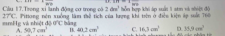 111- Wb
D. IH=1frac Wb
Câu 17.Trong xi lanh động cơ trong có 2dm^3 hỗn hợp khí áp suất 1 atm và nhiệt độ
27°C. Pittong nén xuống làm thể tích của lượng khí trên ở điều kiện áp suất 760
mmHg và nhiệt độ 0°C bằng
A. 50,7cm^3 B. 40,2cm^3 C. 16,3cm^3 D. 35,9cm^3
uang tốc đô các phân tử