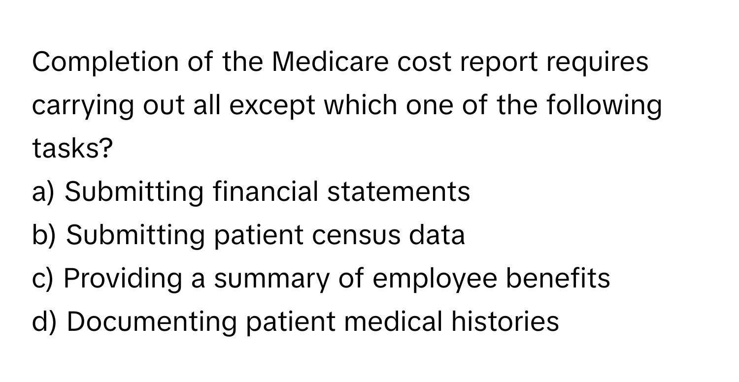 Completion of the Medicare cost report requires carrying out all except which one of the following tasks?

a) Submitting financial statements
b) Submitting patient census data
c) Providing a summary of employee benefits
d) Documenting patient medical histories