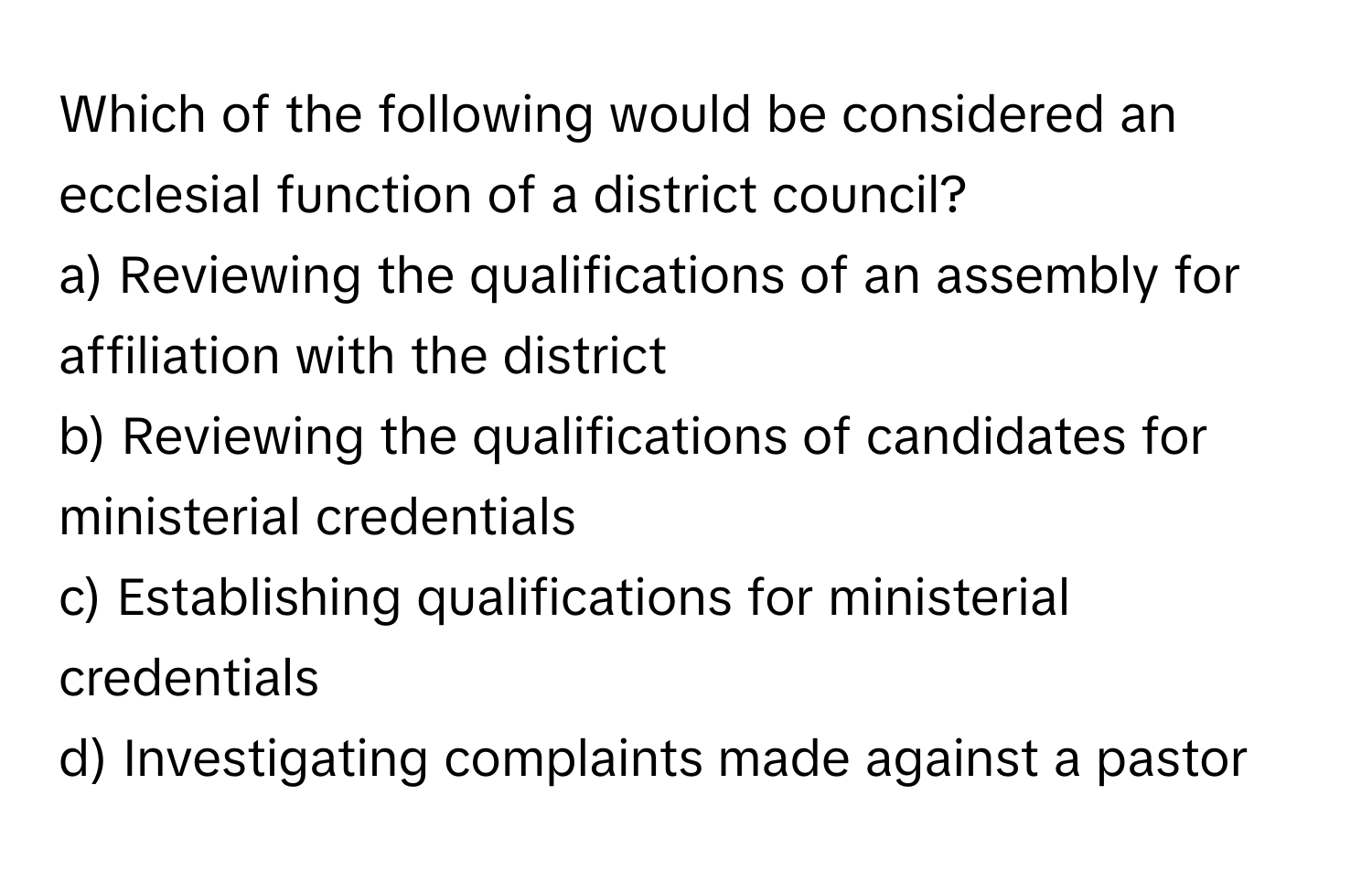 Which of the following would be considered an ecclesial function of a district council?
a) Reviewing the qualifications of an assembly for affiliation with the district
b) Reviewing the qualifications of candidates for ministerial credentials
c) Establishing qualifications for ministerial credentials
d) Investigating complaints made against a pastor