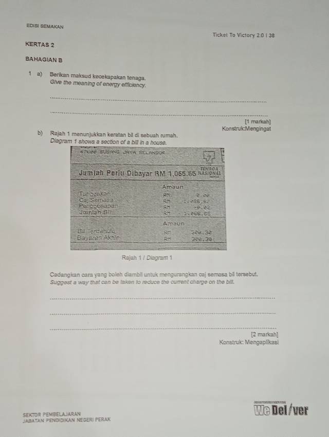 EDISI SEMAKAN
Ticket To Victory 2.0 1 38
KERTAS 2
BAHAGIAN B
1 a) Berikan maksud kecekapakan tenaga.
Give the meaning of energy efficiency.
_
_
[1 markah]
Konstruk:Mengingat
b) Rajah 1 menunjukkan keratan bil di sebuah rumah.
Diagram 1 sho
Rajah 1 / Diagram 1
Cadangkan cara yang boleh diambil untuk mengurangkan caj semasa bil tersebut.
Suggest a way that can be taken to reduce the current charge on the bill.
_
_
_
[2 markah]
Konstruk: Mengaplikasi
SEKTOR PEMBELAJARAN We Del/ver
JAbataN PeNdidiKAN Negeri PeRak