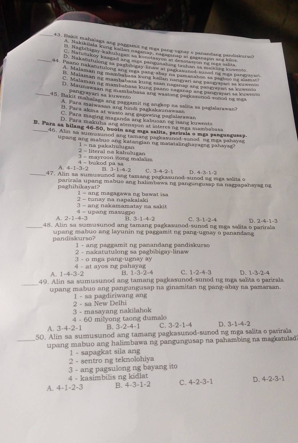 Bakit mahalaga ang paggamit ng mga pang-ugnay o panandang pandiskurso?
A. Nakikilala kung kailan naganap, nagaganap at gaganapin ang kilos
B. Nagbibigay-kahulugan sa konotasyon at denotasyon ng mga salita.
C. Natutukoy kaagad ang mga pangunahing tauhan sa maikling kuwento.
_D. Nakatutulong sa pagbibigay-linaw at pagkasunod-sunod ng mga pangyayari.
44. Paano nakatutulong ang mga pang-abay na pamanahon sa pagbuo ng alamat?
A. Malaman ng mambabasa kung kailan nangyari ang pangyayari sa kuwento
B. Malaman ng mambabasa kung saan naganap ang pangyayari sa kuwento
C. Malaman ng mambabasa kung paano naganap ang pangyayari sa kuwento
D. Maunawaan ng mambabasa ang wastong pagkasunod-sunod ng mga
pangyayari sa kuwento
_45. Bakit mahalaga ang paggamit ng angkop na salita sa paglalarawan?
A. Para maiwasan ang hindi pagkakaunawaan
B. Para akma at wasto ang gagawing paglalarawan
C. Para maging maganda ang kabuoan ng isang kuwento
D. Para makuha ang atensyon at interes ng mga mambabasa
_B. Para sa bilang 46-50, buoin ang mga salita, parirala o mga pangungusap.
46. Alin sa sumusunod ang tamang pagkasunod-sunod ng mga pahayag
upang ang mabuo ang katangian ng matatalinghayagng pahayag?
1 - na pakahulugan
2 - literal na kahulugan
3 - mayroon itong malalim
4 - bukod pa sa
A. 4-1-3-2 B. 3-1-4-2 C. 3-4-2-1 D. 4-3-1-2
_47. Alin sa sumusunod ang tamang pagkasunod-sunod ng mga salita o
parirala upang mabuo ang halimbawa ng pangungusap na nagpapahayag ng
paghihikayat?
1 - ang magagawa ng bawat isa
2 - tunay na napakalaki
3 - ang nakamamatay na sakit
4 - upang masugpo
A. 2-1-4-3 B. 3-1-4- -2 C. 3-1-2-4
D. 2-4-1-3
_48. Alin sa sumusunod ang tamang pagkasunod-sunod ng mga salita o parirala
upang mabuo ang layunin ng paggamit ng pang-ugnay o panandang
pandiskurso?
1 - ang paggamit ng panandang pandiskurso
2 - nakatutulong sa pagbibigay-linaw
3 - o mga pang-ugnay ay
4 - at ayos ng pahayag
D.
A. 1-4-3-2 B. 1-3-2-4 C. 1-2-4-3 1-3-2 -4
_49. Alin sa sumusunod ang tamang pagkasunod-sunod ng mga salita o parirala
upang mabuo ang pangungusap na ginamitan ng pang-abay na pamaraan.
1 - sa pagdiriwang ang
2 - sa New Delhi
3 - masayang nakilahok
4 - 60 milyong taong dumalo
A. 3-4-2-1 B. 3-2-4-1 C. 3-2-1-4 D. 3-1-4-2
50. Alin sa sumusunod ang tamang pagkasunod-sunod ng mga salita o parirala
_upang mabuo ang halimbawa ng pangungusap na pahambing na magkatulad?
1 - sapagkat sila ang
2 - sentro ng teknolohiya
3 - ang pagsulong ng bayang ito
4 - kasimbilis ng kidlat
A. 4-1-2-3
B. 4-3-1-2 C. 4-2-3-1 D. 4-2-3-1