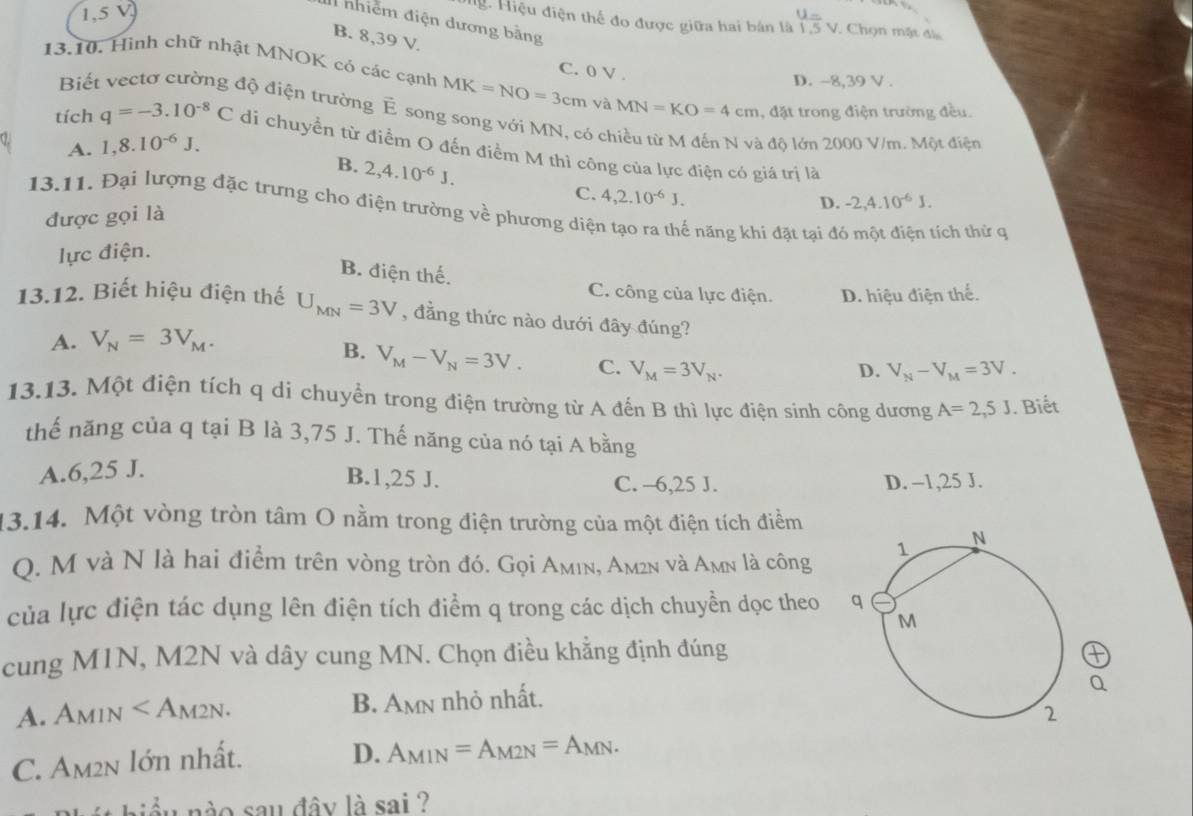 1,5 V
nhiễm điện dương bằng
Hg Hiệu điện thế đo được giữa hai bán là  u=v/15v  underline5v 7 Chọn mặt đá
B. 8,39 V.
C. 0 V .
13,10, Hình chữ nhật MNOK có các cạnh MK=NO=3cm và MN=KO=4cm , đặt trong điện trường đều.
Biế D. -8,39 V .
độ điện trường Ê song song với MN, có ch
A. 1,8.10^(-6)J. l độ lớn 2000 V/m. Một điện
tích q=-3.10^(-8)C di chuyển từ điểm O đến điểm M thì công của lực điện có giả trị là
B. 2,4.10^(-6)J.
C. 4,2.10^(-6)J.
D. -2,4.10^(-6)J.
13.11. Đại lượng đặc trưng cho điện trường về phương diện tạo ra thế năng khi đặt tại đỏ một điện tích thử qi
được gọi là
lực điện.
B. điện thế.
C. công của lực điện. D. hiệu điện thế.
13.12. Biết hiệu điện thế U_MN=3V , đầng thức nào dưới đây đúng?
A. V_N=3V_M.
B. V_M-V_N=3V. C. V_M=3V_N.
D. V_N-V_M=3V.
13.13. Một điện tích q di chuyển trong điện trường từ A đến B thì lực điện sinh công dương A=2,5J. Biết
thế năng của q tại B là 3,75 J. Thế năng của nó tại A bằng
A.6,25 J.
B.1,25 J. C. -6,25 J. D. -1,25 J.
13.14. Một vòng tròn tâm O nằm trong điện trường của một điện tích điểm
O. M và N là hai điểm trên vòng tròn đó. Gọi Amın, Am²n và Amn là công
của lực điện tác dụng lên điện tích điểm q trong các dịch chuyền dọc theo 
cung M1N, M2N và dây cung MN. Chọn điều khẳng định đúng
A. A_M1N B. Amn nhỏ nhất.
C. Am2n lớn nhất.
D. A_M1N=A_M2N=A_MN.
nầu nào sau đây là sai ?