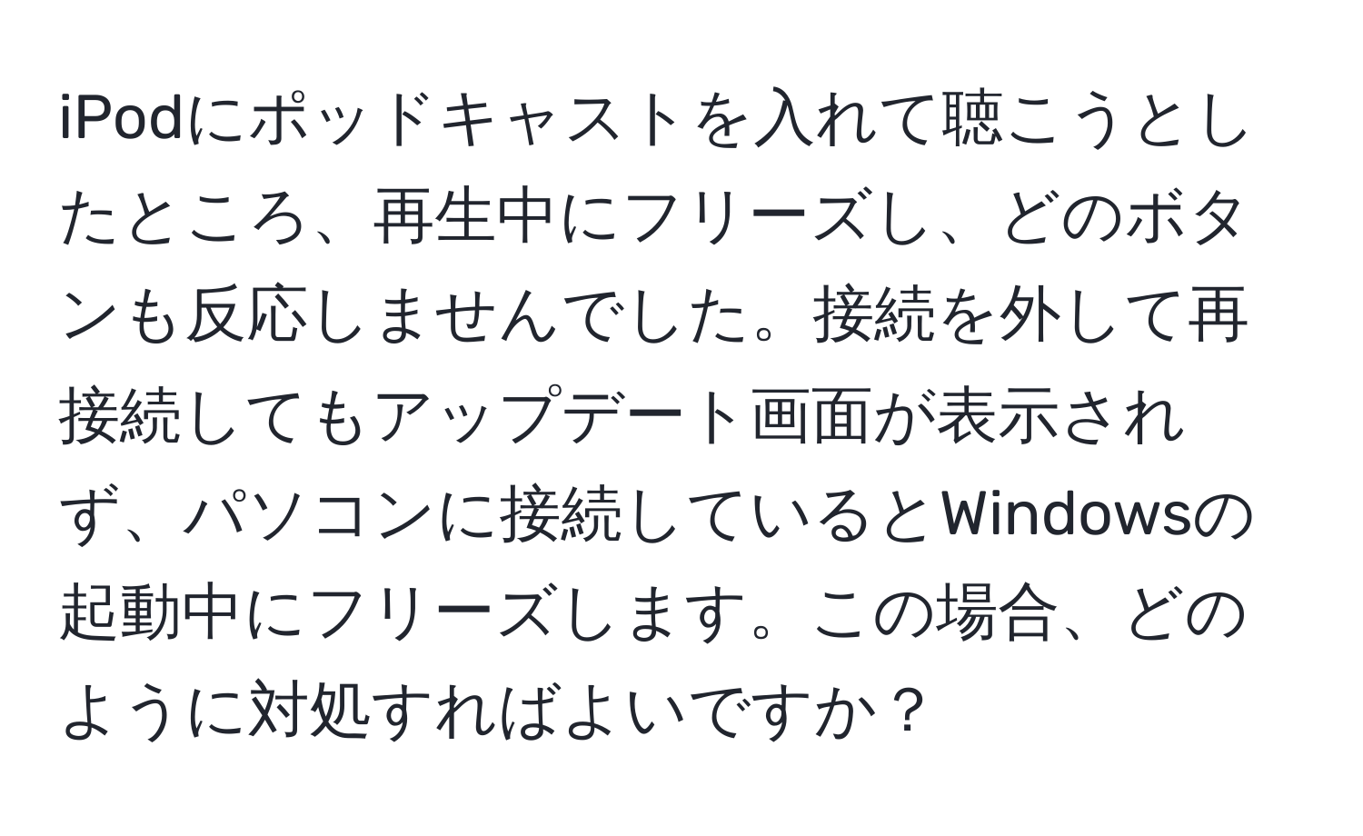 iPodにポッドキャストを入れて聴こうとしたところ、再生中にフリーズし、どのボタンも反応しませんでした。接続を外して再接続してもアップデート画面が表示されず、パソコンに接続しているとWindowsの起動中にフリーズします。この場合、どのように対処すればよいですか？