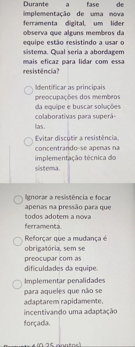 Durante a fase de
implementação de uma nova
ferramenta digital, um líder
observa que alguns membros da
equipe estão resistindo a usar o
sistema. Qual seria a abordagem
mais eficaz para lidar com essa
resistência?
Identificar as principais
preocupações dos membros
da equipe e buscar soluções
colaborativas para superá-
las.
Evitar discutir a resistência,
concentrando-se apenas na
implementação técnica do
sistema.
Ignorar a resistência e focar
apenas na pressão para que
todos adotem a nova
ferramenta.
Reforçar que a mudança é
obrigatória, sem se
preocupar com as
dificuldades da equipe.
Implementar penalidades
para aqueles que não se
adaptarem rapidamente,
incentivando uma adaptação
forçada.
0 2 5 pontos)