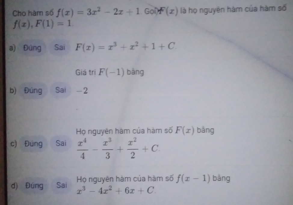 Cho hàm số f(x)=3x^2-2x+1 Gọ F(x) là họ nguyên hàm của hàm số
f(x), F(1)=1
a) Đúng Sai F(x)=x^3+x^2+1+C.
Giá tri F(-1) bāng
b) Đúng Sai -2
Họ nguyên hàm của hàm số F(x) bāng
c) Đúng Sai  x^4/4 - x^3/3 + x^2/2 +C
d) Đúng Sai Họ nguyên hàm của hàm số f(x-1) bāng
x^3-4x^2+6x+C.