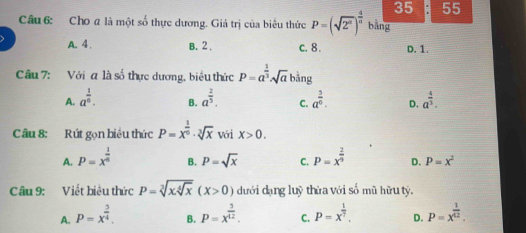 35 55
Câu 6: Cho a là một số thực dương. Giá trị của biêu thức P=(sqrt(2^a))^ 4/a  bằng
A. 4. B. 2. c. 8. D. 1.
Câu 7: Với a là số thực dương, biểu thức P=a^(frac 1)3sqrt(a) bằng
A. a^(frac 1)6. a^(frac 2)5. a^(frac 3)6. a^(frac 4)3. 
B.
C.
D.
Câu 8: Rút gọn biêu thức P=x^(frac 1)6· sqrt[3](x) với X>0.
A. P=x^(frac 1)8 P=x^(frac 2)9 D. P=x^2
B. P=sqrt(x) C.
Câu 9: Viết biêu thức P=sqrt[3](xsqrt [4]x)(X>0) dưới dạng luỹ thừa với số mũ hữu tỷ.
A. P=x^(frac 5)4. P=x^(frac 5)12. C. P=x^(frac 1)7. D. P=x^(frac 1)42. 
B.