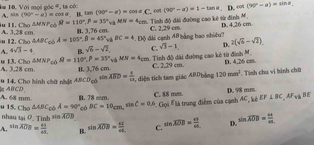 âu 10. Với mọi góc ª, ta có: cot (90°-alpha )=sin alpha ,
A. sin (90°-alpha )=cos alpha. B. tan (90°-alpha )=cos alpha ,C. cot (90°-alpha )=1-tan alpha. D.
1u 11. Cho △ MNP_COM=110°,widehat P=35°_VaMN=4_cm. Tính độ dài đường cao kẻ từ đinh M.
D. 4,26 cm.
A. 3,28 cm. B. 3,76 cm. C. 2,29 cm.
u 12. Cho △ ABC_c_0hat A=105^(,hat B)=45° và BC=4. Độ dài cạnh AB bằng bao nhiêu?
D. 2(sqrt(6)-sqrt(2)).
A. 4sqrt(3)-4. B. sqrt(6)-sqrt(2),
C. sqrt(3)-1,
u 13. Cho △ MNP_COM=110°,widehat beta =110°,hat P=35^(circ m). Tính độ dài đường cao kẻ từ đinh M
A. 3,28 cm. B. 3,76 cm. C. 2,29 cm. D. 4,26 cm.
au 14. Cho hình chữ nhật ABCD_COsin widehat ABD= 5/13  , diện tích tam giác ABDbằng 120mm^2. Tính chu vi hình chữ
ật ABCD.
A. 68 mm. B. 78 mm. C. 88 mm. D. 98 mm.
u 15. Cho △ ABC_COA=90°_COBC=10_Cm,sin hat C=0,6 E Gọi Elà trung điểm của cạnh AC, kẻ EF⊥ BC,AF_V à BE
nhau tại 0. T Tinh^(sin widehat AOB).
A. sin overline AOB= 61/65  B. sin widehat AOB= 62/65 , C. sin widehat AOB= 63/65  D. sin widehat AOB= 64/65 ,