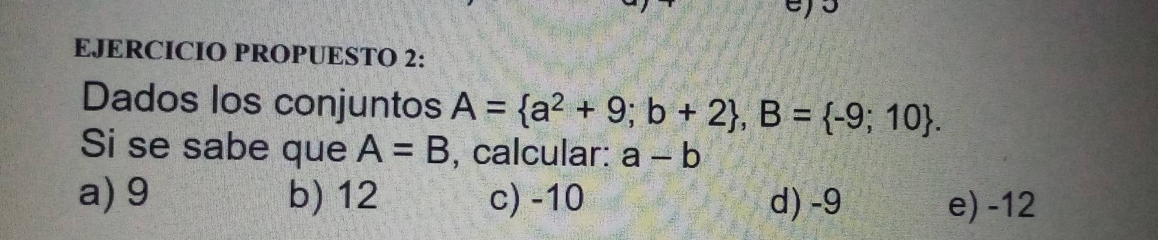 EJERCICIO PROPUESTO 2:
Dados los conjuntos A= a^2+9;b+2 , B= -9;10. 
Si se sabe que A=B , calcular: a-b
a) 9 b) 12 c) -10 d) -9
e) -12