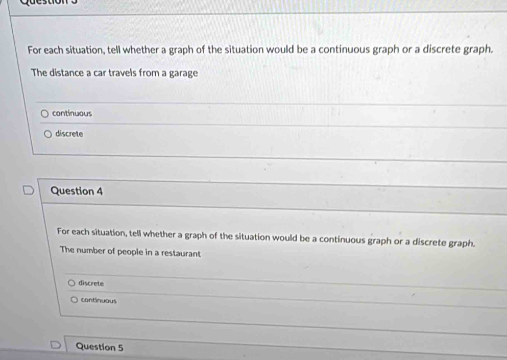 For each situation, tell whether a graph of the situation would be a continuous graph or a discrete graph.
The distance a car travels from a garage
continuous
discrete
Question 4
For each situation, tell whether a graph of the situation would be a continuous graph or a discrete graph.
The number of people in a restaurant
discrete
continuous
Question 5