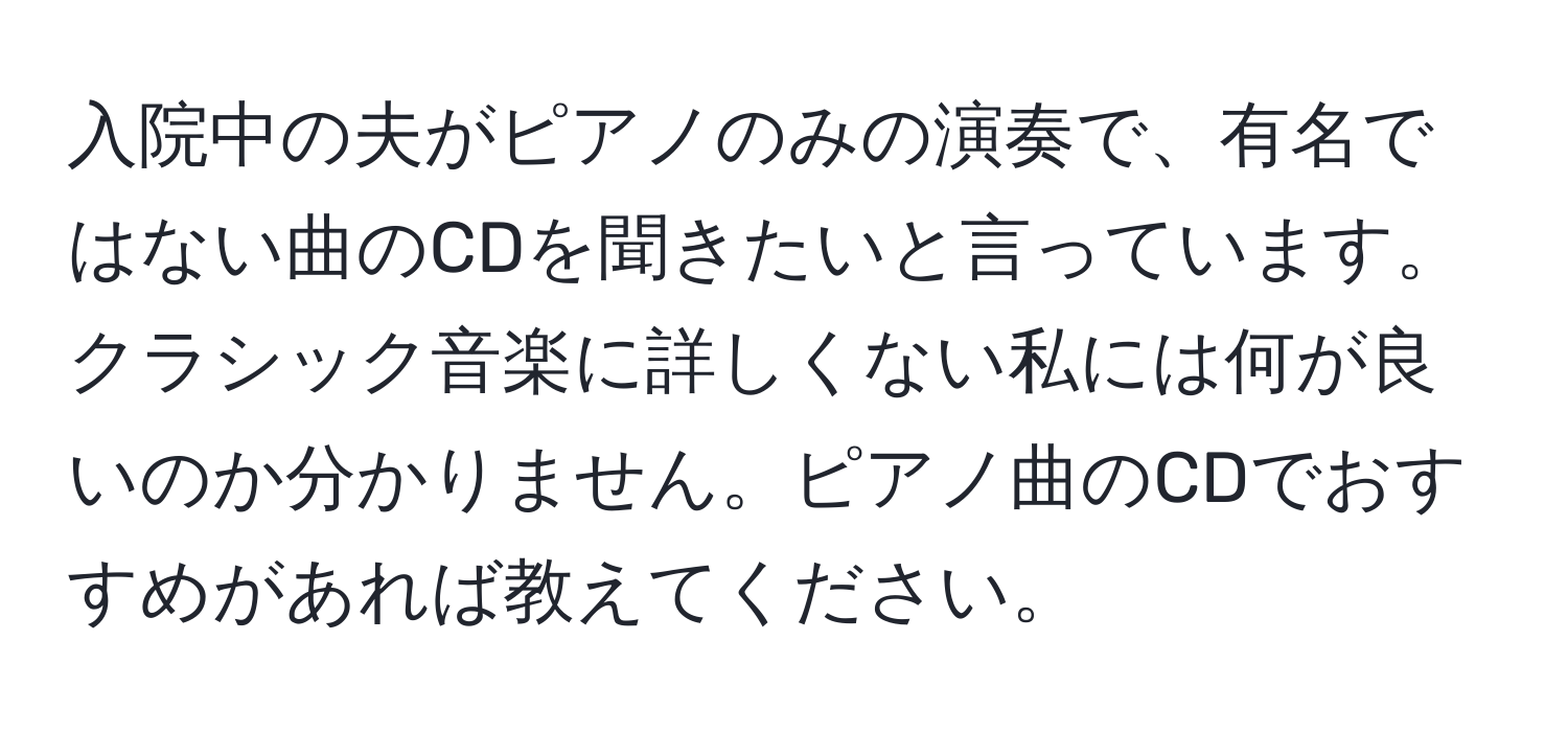 入院中の夫がピアノのみの演奏で、有名ではない曲のCDを聞きたいと言っています。クラシック音楽に詳しくない私には何が良いのか分かりません。ピアノ曲のCDでおすすめがあれば教えてください。