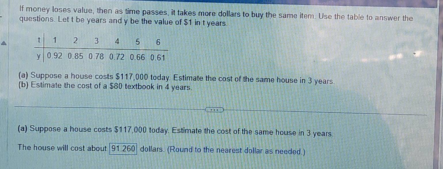 If money loses value, then as time passes, it takes more dollars to buy the same item. Use the table to answer the 
questions. Let t be years and y be the value of $1 in t years. 
(a) Suppose a house costs $117,000 today. Estimate the cost of the same house in 3 years. 
(b) Estimate the cost of a $80 textbook in 4 years. 
(a) Suppose a house costs $117,000 today. Estimate the cost of the same house in 3 years. 
The house will cost about [ 91.260] dollars. (Round to the nearest dollar as needed.)