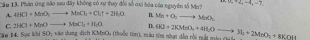 0, +2, −4, −7.
Câu 13. Phản ứng nào sau đây không có sự thay đồi số oxi hóa của nguyên tố Mn?
A. 4HCl+MnO_2to MnCl_2+Cl_2uparrow +2H_2O. B. Mn+O_2to MnO_2.
C. 2HCl+MnOto MnCl_2+H_2O. D.
Câu 14. Sục khí SO_2 vào dung dịch KMnO_4 4 (thuốc tím), màu tím nhạt dần rồi mất m àu (h 6KI+2KMnO_4+4H_2Oto 3I_2+2MnO_2+8KOH