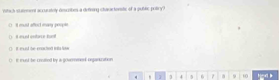 Which statement accurately descrities a defining charactenstic of a public policy?
It must affect many people.
It musil enforce Rself
It must be enacted into linw
It must be created by a government organization
4 1 2 4 D 6 7 D 9 10 Ngx >