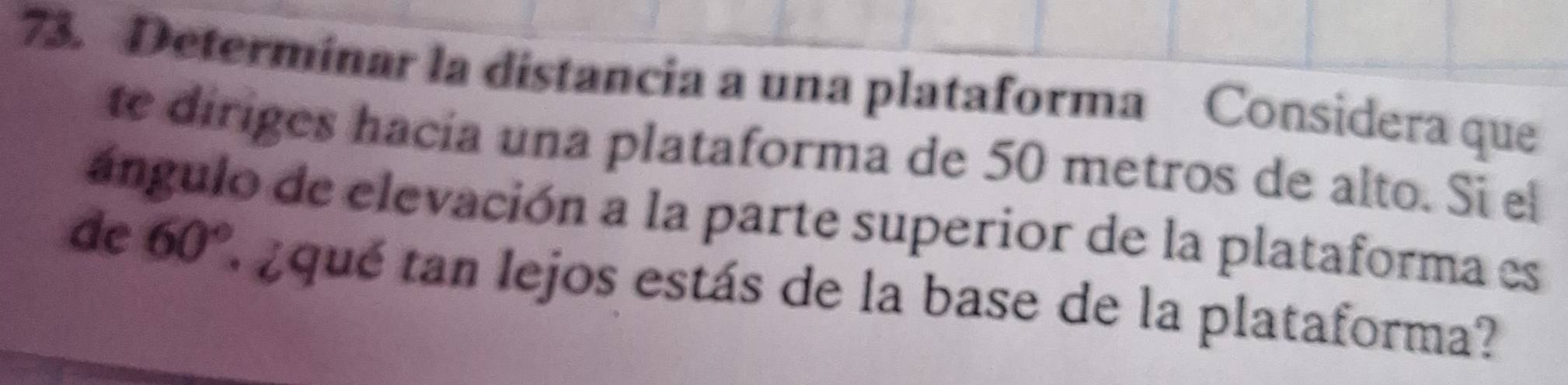 Determinar la distancia a una plataforma Considera que 
te diriges hacía una plataforma de 50 metros de alto. Si el 
ángulo de elevación a la parte superior de la plataforma es 
de 60° * ¿ qué tan lejos estás de la base de la plataforma?