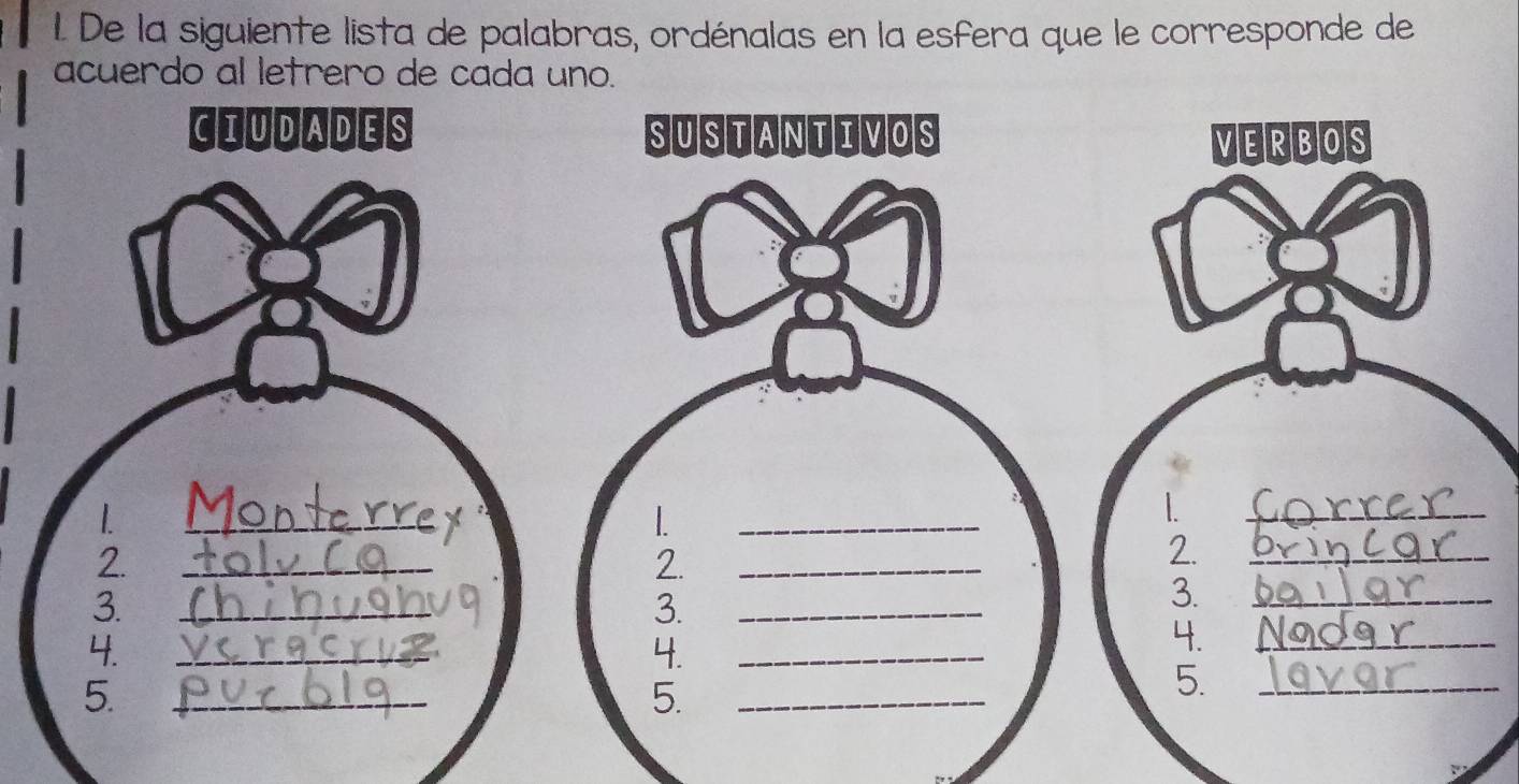 De la siguiente lista de palabras, ordénalas en la esfera que le corresponde de 
acuerdo al letrero de cada uno. 
CIUDADES SUSTANTIVOS VERBOS 
1 
_ 
_ 
_ 
2. 
_ 
2. 
_ 
2. 
_ 
3. 
_ 
3. 
_ 
3. 
_ 
4. 
_ 
4. 
_ 
4. 
_ 
5. 
_ 
5. 
_ 
5. 
_