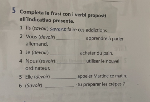 Completa le frasi con i verbi proposti 
all’indicativo presente. 
1 Ils (savoir) savent faire ces addictions. 
2 Vous (devoir) _apprendre à parler 
allemand. 
3 Je (devoir) _acheter du pain. 
4 Nous (savoir) _utiliser le nouvel 
ordinateur. 
5 Elle (devoir) _appeler Martine ce matin. 
6 (Savoir) _tu préparer les crêpes ?