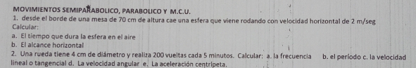 MOVIMIENTOS SEMIPARABOLICO, PARABOLICO Y M.C.U. 
1. desde el borde de una mesa de 70 cm de altura cae una esfera que viene rodando con velocidad horizontal de 2 m/seg
Calcular: 
a. El tiempo que dura la esfera en el aire 
b. El alcance horizontal 
2. Una rueda tiene 4 cm de diámetro y realiza 200 vueltas cada 5 minutos. Calcular: a. la frecuencia b. el período c. la velocidad 
lineal o tangencial d. La velocidad angular e. La aceleración centripeta.