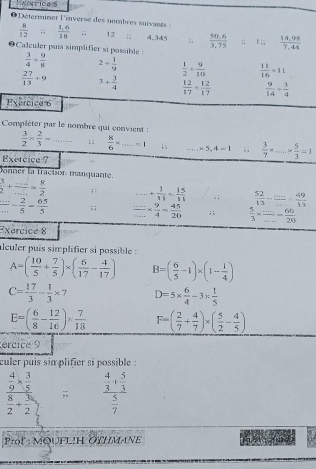 Korricas
O  Déterminer l'inverse des nombres suivants :  (1.6)/18  √ 12 ;; 4,345 ;  (50.6)/3.75 ;; l ;;  (14.98)/7.44 
 8/12  
Calculer puis simplifier si possible :  3/4 + 9/8  2+ 1/9   1/2 + 9/10   11/16 +11
 27/13 / 9 3+ 3/4   12/17 + 12/17   9/14 + 3/4 
Exercica 6
Compléter par le nombre qui convient :
 3/2 *  2/3 =...; ;  8/6 -_ =1 , . ·s _ -5,4=1; ;  3/7 * _ *  5/3 =1
Exercice ?
Donner la fraction manquante.
 3/2 + (...)/... = 8/2 ; :...+ 1/11 = 15/11 ; ;  52/13 - (...)/... - 49/13 
 ·s /·s  - 2/5 = 65/5 ; ;  (...)/... *  9/4 = 45/20 ; ;  5/3 *  (...)/... = 60/20 
Exercice 8
alculer puis simplifier si possible :
A=( 10/5 + 7/5 )* ( 6/17 - 4/17 ) B=( 6/5 -1)* (1- 1/4 )
C= 17/3 = 1/3 * 7 D=5*  6/4 -3*  1/5 
E=( 6/8 - 12/16 )*  7/18  F=( 2/7 + 4/7 )* ( 5/2 - 4/5 )
erciée 9
culer puis sin plifier si possible :
frac  4/9 *  3/5 
frac 2+ 3/2 ;; frac  4/3 + 5/3  5/7 
Prof: MQUFLH OTHMANE
fad