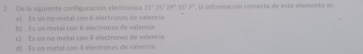 De la siguiente configuración electrónica 1S^22S^22P^63S^2P^4 , la información correcta de este elemento es:
a) Es un no metal con 6 electrones de valencia
b) Es un metal con 6 electrones de valencia
c) Es un no metal con 4 electrones de valencia
d) Es un metal con 4 electrones de valencia.