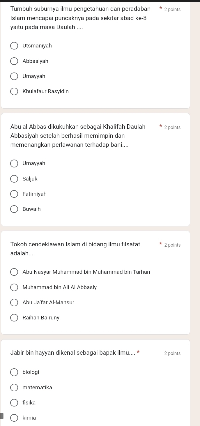 Tumbuh suburnya ilmu pengetahuan dan peradaban 2 points
Islam mencapai puncaknya pada sekitar abad ke-8
yaitu pada masa Daulah ....
Utsmaniyah
Abbasiyah
Umayyah
Khulafaur Rasyidin
Abu al-Abbas dikukuhkan sebagai Khalifah Daulah 2 points
Abbasiyah setelah berhasil memimpin dan
memenangkan perlawanan terhadap bani....
Umayyah
Saljuk
Fatimiyah
Buwaih
Tokoh cendekiawan Islam di bidang ilmu filsafat 2 points
adalah....
Abu Nasyar Muhammad bin Muhammad bin Tarhan
Muhammad bin Ali Al Abbasiy
Abu Ja’far Al-Mansur
Raihan Bairuny
Jabir bin hayyan dikenal sebagai bapak ilmu.... * 2 points
biologi
matematika
fisika
kimia