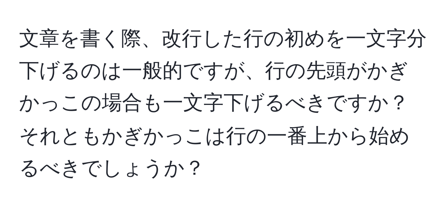 文章を書く際、改行した行の初めを一文字分下げるのは一般的ですが、行の先頭がかぎかっこの場合も一文字下げるべきですか？それともかぎかっこは行の一番上から始めるべきでしょうか？