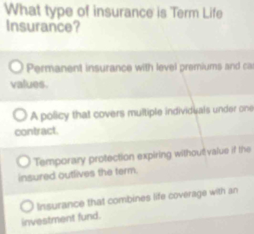 What type of insurance is Term Life
Insurance?
Permanent insurance with level premiums and ca
values.
A policy that covers multiple individuals under one
contract.
Temporary protection expiring without value if the
insured outlives the term.
Insurance that combines life coverage with an
investment fund.