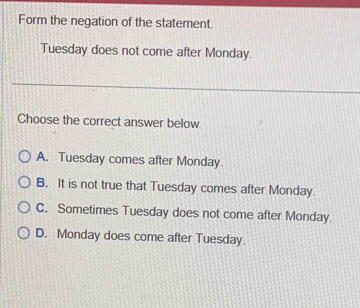 Form the negation of the statement.
Tuesday does not come after Monday.
Choose the correct answer below.
A. Tuesday comes after Monday.
B. It is not true that Tuesday comes after Monday.
C. Sometimes Tuesday does not come after Monday.
D. Monday does come after Tuesday.