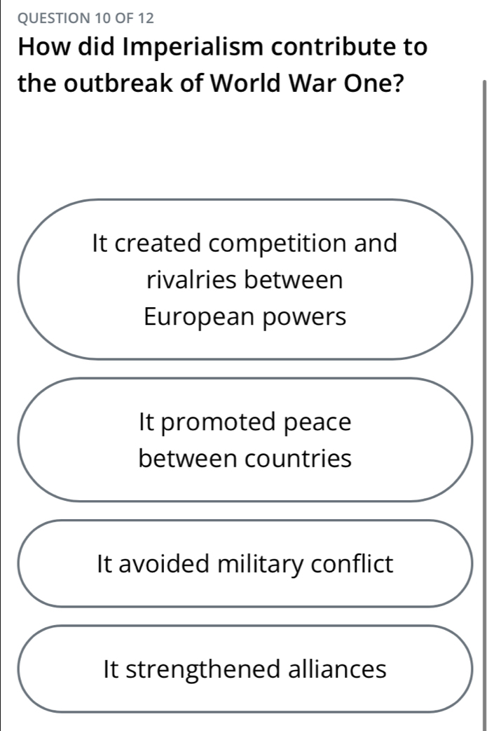 OF 12
How did Imperialism contribute to
the outbreak of World War One?
It created competition and
rivalries between
European powers
It promoted peace
between countries
It avoided military conflict
It strengthened alliances