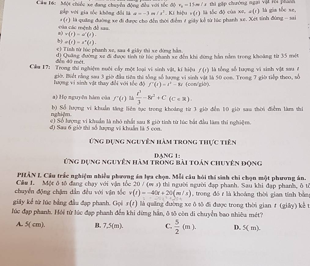Một chiếc xe đang chuyển động đều với tốc độ v_0=15m/s thì gặp chướng ngại vật rõi phanh
gấp với gia tốc không đổi là a=-3m/s^2. Kí hiệu v(1) là tốc độ của xe, a(1) là gia tốc xe,
s(t) là quãng đường xe đi được cho đến thời điểm ≠ giây kể từ lúc phanh xe. Xét tính đúng - sai
của các mệnh đề sau.
a) v(t)=a'(t).
b) a(t)=s''(t).
c) Tính từ lúc phanh xe, sau 4 giây thì xe dừng hẳn.
d) Quãng đường xe đi được tính từ lúc phanh xe đến khi dừng hản nằm trong khoảng từ 35 mét
đến 40 mét.
Câu 17: Trong thí nghiệm nuôi cấy một loại vi sinh vật, kí hiệu f(t) là tổng số lượng vi sinh vật sau t
giờ. Biết rằng sau 3 giờ đầu tiên thì tổng số lượng vi sinh vật là 50 con. Trong 7 giờ tiếp theo, số
lượng vi sinh vật thay đổi với tốc độ f'(t)=t^2-8t (con/giờ).
a) Họ nguyên hàm của f'(t) là  t^3/3 -8t^2+C(C∈ R).
b) Số lượng vi khuẩn tăng liên tục trong khoảng từ 3 giờ đến 10 giờ sau thời điểm làm thí
nghiệm.
c) Số lượng vi khuẩn là nhỏ nhất sau 8 giờ tính từ lúc bắt đầu làm thí nghiệm.
d) Sau 6 giờ thì số lượng vi khuẩn là 5 con.
ứng dụng nguyên hàm trong thực tiền
DANG 1:
ứng dụng nguyên hàm trong bài toán chuyên động
PHÀN I. Câu trắc nghiệm nhiều phương án lựa chọn. Mỗi câu hỏi thí sinh chỉ chọn một phương án.
Câu 1. Một ô tô đang chạy với vận tốc 20 / (m s) thì người người đạp phanh. Sau khi đạp phanh, ô tổ
chuyển động chậm dần đều với vận tốc v(t)=-40t+20(m/s) , trong đó t là khoảng thời gian tính bằn
giây kể từ lúc bằng đầu đạp phanh. Gọi s(t) là quãng đường xe ô tô đi được trong thời gian t (giây) kể t
lúc đạp phanh. Hỏi từ lúc đạp phanh đến khi dừng hẳn, ô tô còn di chuyển bao nhiêu mét?
A. 5( cm). B. 7,5(m). C.  5/2 (m). D. 5( m).