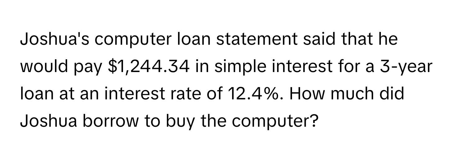 Joshua's computer loan statement said that he would pay $1,244.34 in simple interest for a 3-year loan at an interest rate of 12.4%. How much did Joshua borrow to buy the computer?