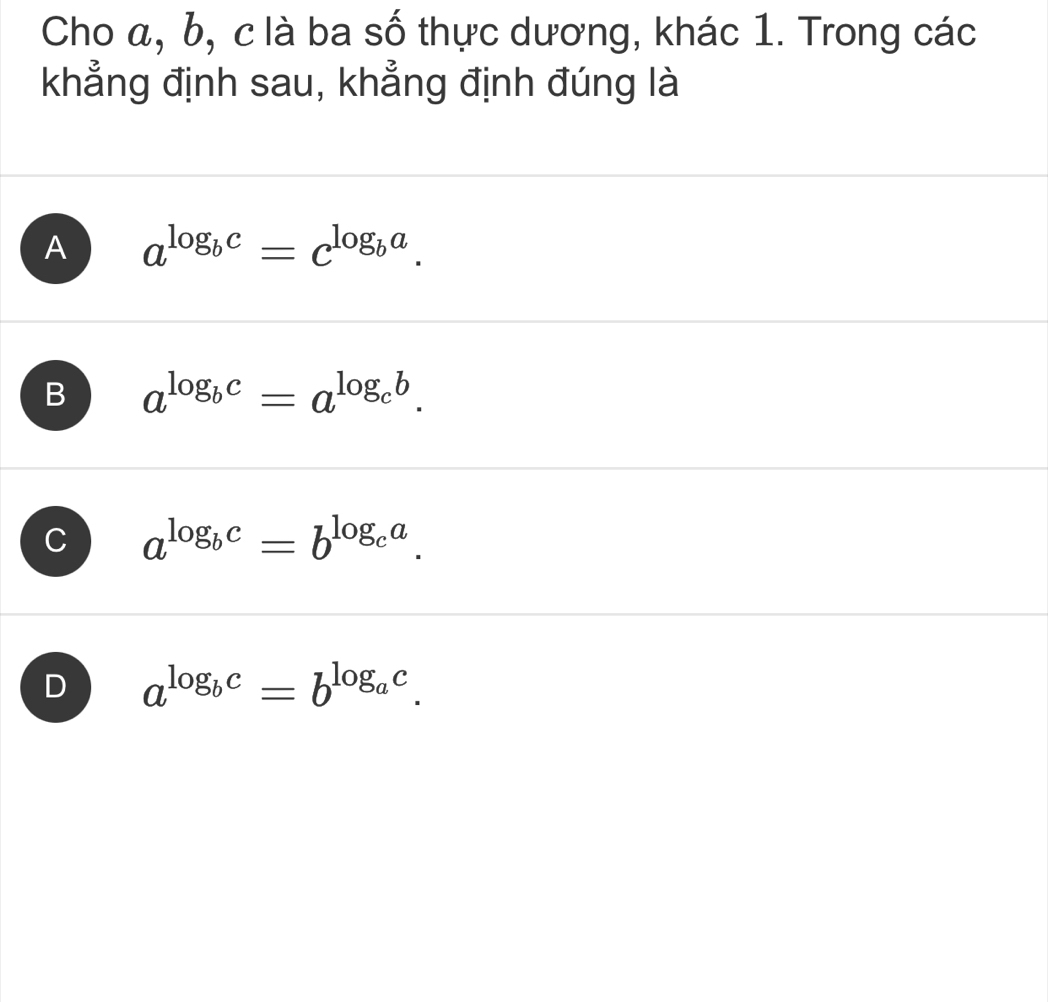 Cho α, b, c là ba số thực dương, khác 1. Trong các
khẳng định sau, khẳng định đúng là
A a^(log _b)c=c^(log _b)a.
B a^(log _b)c=a^(log _c)b.
C a^(log _b)c=b^(log _c)a.
D a^(log _b)c=b^(log _a)c.